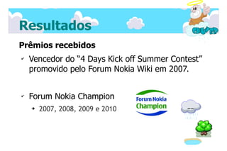Resultados
Prêmios recebidos
✔
    Vencedor do “4 Days Kick off Summer Contest”
    promovido pelo Forum Nokia Wiki em 2007.


✔
    Forum Nokia Champion
    ➔
        2007, 2008, 2009 e 2010
 