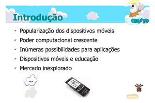 Introdução
✔
    Popularização dos dispositivos móveis
✔
    Poder computacional crescente
✔
    Inúmeras possibilidades para aplicações
✔
    Dispositivos móveis e educação
✔
    Mercado inexplorado
 