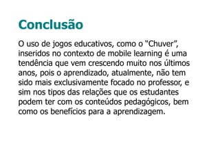 Conclusão
O uso de jogos educativos, como o “Chuver”,
inseridos no contexto de mobile learning é uma
tendência que vem crescendo muito nos últimos
anos, pois o aprendizado, atualmente, não tem
sido mais exclusivamente focado no professor, e
sim nos tipos das relações que os estudantes
podem ter com os conteúdos pedagógicos, bem
como os benefícios para a aprendizagem.
 