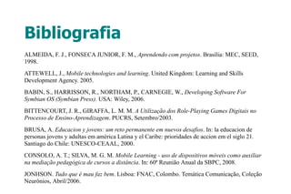 Bibliografia
ALMEIDA, F. J., FONSECA JUNIOR, F. M., Aprendendo com projetos. Brasília: MEC, SEED,
1998.
ATTEWELL, J., Mobile technologies and learning. United Kingdom: Learning and Skills
Development Agency. 2005.
BABIN, S., HARRISSON, R., NORTHAM, P., CARNEGIE, W., Developing Software For
Symbian OS (Symbian Press). USA: Wiley, 2006.
BITTENCOURT, J. R., GIRAFFA, L. M. M. A Utilização dos Role-Playing Games Digitais no
Processo de Ensino-Aprendizagem. PUCRS, Setembro/2003.
BRUSA, A. Educacion y jovens: um reto permanente em nuevos desafios. In: la educacion de
personas jovens y adultas em américa Latina y el Caribe: prioridades de accion em el siglo 21.
Santiago do Chile: UNESCO-CEAAL, 2000.
CONSOLO, A. T.; SILVA, M. G. M. Mobile Learning - uso de dispositivos móveis como auxiliar
na mediação pedagógica de cursos a distância. In: 60ª Reunião Anual da SBPC, 2008.
JONHSON. Tudo que é mau faz bem. Lisboa: FNAC, Colombo. Temática Comunicação, Coleção
Neurônios, Abril/2006.
 