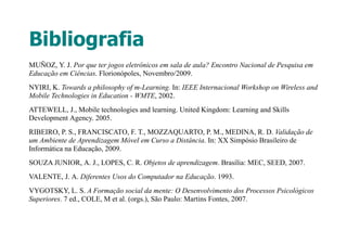 Bibliografia
MUÑOZ, Y. J. Por que ter jogos eletrônicos em sala de aula? Encontro Nacional de Pesquisa em
Educação em Ciências. Florionópoles, Novembro/2009.
NYIRI, K. Towards a philosophy of m-Learning. In: IEEE Internacional Workshop on Wireless and
Mobile Technologies in Education - WMTE, 2002.
ATTEWELL, J., Mobile technologies and learning. United Kingdom: Learning and Skills
Development Agency. 2005.
RIBEIRO, P. S., FRANCISCATO, F. T., MOZZAQUARTO, P. M., MEDINA, R. D. Validação de
um Ambiente de Aprendizagem Móvel em Curso a Distância. In: XX Simpósio Brasileiro de
Informática na Educação, 2009.
SOUZA JUNIOR, A. J., LOPES, C. R. Objetos de aprendizagem. Brasília: MEC, SEED, 2007.
VALENTE, J. A. Diferentes Usos do Computador na Educação. 1993.
VYGOTSKY, L. S. A Formação social da mente: O Desenvolvimento dos Processos Psicológicos
Superiores. 7 ed., COLE, M et al. (orgs.), São Paulo: Martins Fontes, 2007.
 