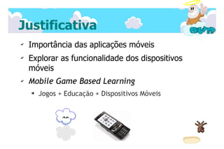 Justificativa
✔
    Importância das aplicações móveis
✔
    Explorar as funcionalidade dos dispositivos
    móveis
✔   Mobile Game Based Learning
    ➔   Jogos + Educação + Dispositivos Móveis
 