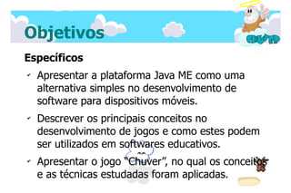 Objetivos
Específicos
✔
    Apresentar a plataforma Java ME como uma
    alternativa simples no desenvolvimento de
    software para dispositivos móveis.
✔
    Descrever os principais conceitos no
    desenvolvimento de jogos e como estes podem
    ser utilizados em softwares educativos.
✔
    Apresentar o jogo “Chuver”, no qual os conceitos
    e as técnicas estudadas foram aplicadas.
 