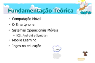 Fundamentação Teórica
✔
    Computação Móvel
✔
    O Smartphone
✔
    Sistemas Operacionais Móveis
    ➔
        IOS, Android e Symbian
✔
    Mobile Learning
✔
    Jogos na educação
 