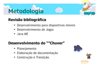 Metodologia
Revisão bibliográfica
   ➔   Desenvolvimento para dispositivos móveis
   ➔   Desenvolvimento de Jogos
   ➔   Java ME


Desenvolvimento do “”Chuver”
   ➔   Planejamento
   ➔   Elaboração de documentação
   ➔   Construção e Transição
 