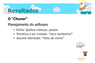 Resultados
O “Chuver”
Planejamento do software
   ➔   Estilo: Quebra-cabeças, puzzle
   ➔   Temática a ser tratada: “seca nordestina”
   ➔   Assunto abordado: “falta de chuva”
 