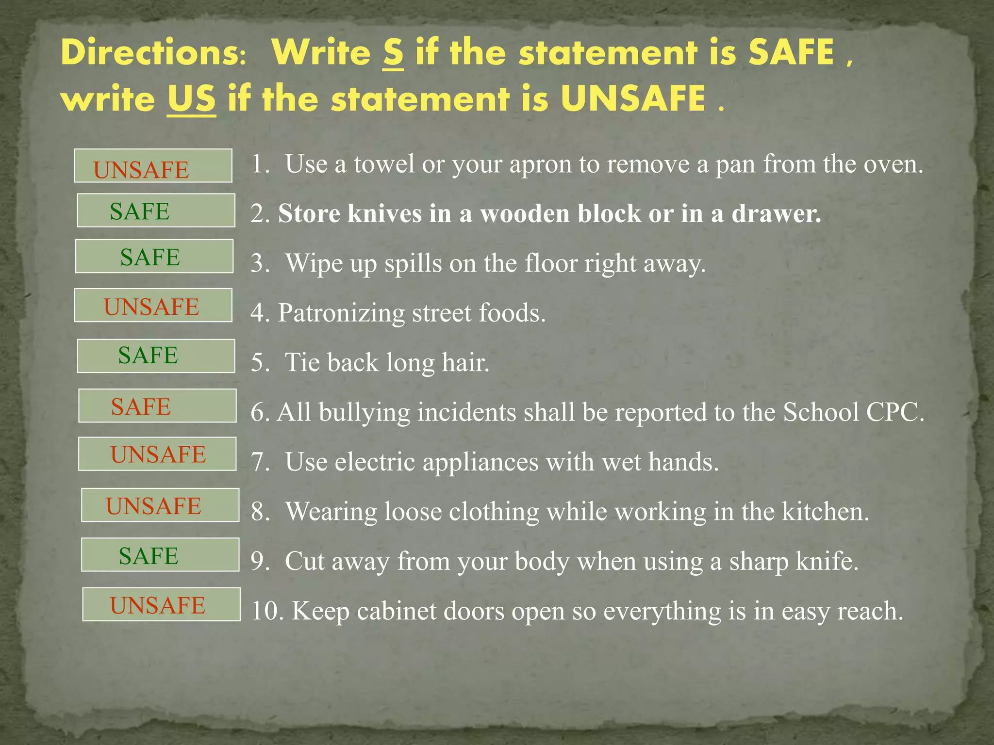 Directions: Write S if the statement is SAFE ,
write US if the statement is UNSAFE .
1. Use a towel or your apron to remove a pan from the oven.
2. Store knives in a wooden block or in a drawer.
3. Wipe up spills on the floor right away.
4. Patronizing street foods.
5. Tie back long hair.
6. All bullying incidents shall be reported to the School CPC.
7. Use electric appliances with wet hands.
8. Wearing loose clothing while working in the kitchen.
9. Cut away from your body when using a sharp knife.
10. Keep cabinet doors open so everything is in easy reach.
SAFE
SAFE
SAFE
SAFE
UNSAFE
UNSAFE
SAFE
UNSAFE
UNSAFE
UNSAFE
 