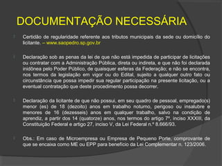 DOCUMENTAÇÃO NECESSÁRIA
   Certidão de regularidade referente aos tributos municipais da sede ou domicílio do
    licitante. – www.saopedro.sp.gov.br

   Declaração sob as penas da lei de que não está impedida de participar de licitações
    ou contratar com a Administração Pública, direta ou indireta, e que não foi declarada
    inidônea pelo Poder Público, de quaisquer esferas da Federação; e não se encontra,
    nos termos da legislação em vigor ou do Edital, sujeito a qualquer outro fato ou
    circunstância que possa impedir sua regular participação na presente licitação, ou a
    eventual contratação que deste procedimento possa decorrer.

   Declaração da licitante de que não possui, em seu quadro de pessoal, empregado(s)
    menor (es) de 18 (dezoito) anos em trabalho noturno, perigoso ou insalubre e
    menores de 16 (dezesseis) anos em qualquer trabalho, salvo na condição de
    aprendiz, a partir dos 14 (quatorze) anos, nos termos do artigo 7º, inciso XXXIII, da
    Constituição Federal e artigo 27, inciso V, da Lei Federal n.º 8.666/93.

   Obs.: Em caso de Microempresa ou Empresa de Pequeno Porte, comprovante de
    que se encaixa como ME ou EPP para benefício da Lei Complementar n. 123/2006.
 