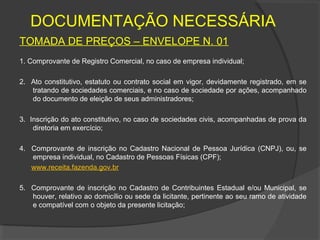 DOCUMENTAÇÃO NECESSÁRIA
TOMADA DE PREÇOS – ENVELOPE N. 01
1. Comprovante de Registro Comercial, no caso de empresa individual;

2. Ato constitutivo, estatuto ou contrato social em vigor, devidamente registrado, em se
   tratando de sociedades comerciais, e no caso de sociedade por ações, acompanhado
   do documento de eleição de seus administradores;

3. Inscrição do ato constitutivo, no caso de sociedades civis, acompanhadas de prova da
    diretoria em exercício;

4. Comprovante de inscrição no Cadastro Nacional de Pessoa Jurídica (CNPJ), ou, se
   empresa individual, no Cadastro de Pessoas Físicas (CPF);
   www.receita.fazenda.gov.br

5. Comprovante de inscrição no Cadastro de Contribuintes Estadual e/ou Municipal, se
   houver, relativo ao domicílio ou sede da licitante, pertinente ao seu ramo de atividade
   e compatível com o objeto da presente licitação;
 
