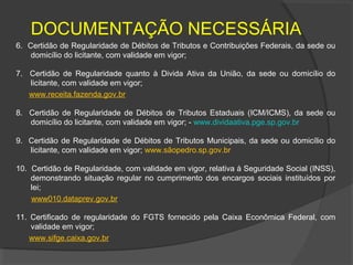 DOCUMENTAÇÃO NECESSÁRIA
6. Certidão de Regularidade de Débitos de Tributos e Contribuições Federais, da sede ou
    domicílio do licitante, com validade em vigor;

7. Certidão de Regularidade quanto à Divida Ativa da União, da sede ou domicílio do
   licitante, com validade em vigor;
   www.receita.fazenda.gov.br

8. Certidão de Regularidade de Débitos de Tributos Estaduais (ICM/ICMS), da sede ou
   domicílio do licitante, com validade em vigor; - www.dividaativa.pge.sp.gov.br

9. Certidão de Regularidade de Débitos de Tributos Municipais, da sede ou domicílio do
   licitante, com validade em vigor; www.sãopedro.sp.gov.br

10. Certidão de Regularidade, com validade em vigor, relativa à Seguridade Social (INSS),
    demonstrando situação regular no cumprimento dos encargos sociais instituídos por
    lei;
    www010.dataprev.gov.br

11. Certificado de regularidade do FGTS fornecido pela Caixa Econômica Federal, com
    validade em vigor;
    www.sifge.caixa.gov.br
 