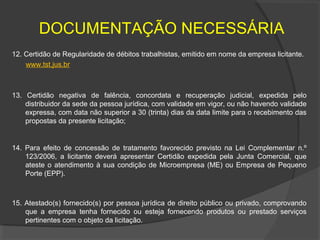 DOCUMENTAÇÃO NECESSÁRIA
12. Certidão de Regularidade de débitos trabalhistas, emitido em nome da empresa licitante.
    www.tst.jus.br



13. Certidão negativa de falência, concordata e recuperação judicial, expedida pelo
    distribuidor da sede da pessoa jurídica, com validade em vigor, ou não havendo validade
    expressa, com data não superior a 30 (trinta) dias da data limite para o recebimento das
    propostas da presente licitação;


14. Para efeito de concessão de tratamento favorecido previsto na Lei Complementar n.º
    123/2006, a licitante deverá apresentar Certidão expedida pela Junta Comercial, que
    ateste o atendimento à sua condição de Microempresa (ME) ou Empresa de Pequeno
    Porte (EPP).



15. Atestado(s) fornecido(s) por pessoa jurídica de direito público ou privado, comprovando
    que a empresa tenha fornecido ou esteja fornecendo produtos ou prestado serviços
    pertinentes com o objeto da licitação.
 