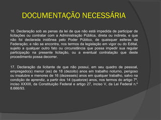 DOCUMENTAÇÃO NECESSÁRIA
16. Declaração sob as penas da lei de que não está impedida de participar de
licitações ou contratar com a Administração Pública, direta ou indireta, e que
não foi declarada inidônea pelo Poder Público, de quaisquer esferas da
Federação; e não se encontra, nos termos da legislação em vigor ou do Edital,
sujeito a qualquer outro fato ou circunstância que possa impedir sua regular
participação na presente licitação, ou a eventual contratação que deste
procedimento possa decorrer.

17. Declaração da licitante de que não possui, em seu quadro de pessoal,
empregado(s) menor (es) de 18 (dezoito) anos em trabalho noturno, perigoso
ou insalubre e menores de 16 (dezesseis) anos em qualquer trabalho, salvo na
condição de aprendiz, a partir dos 14 (quatorze) anos, nos termos do artigo 7º,
inciso XXXIII, da Constituição Federal e artigo 27, inciso V, da Lei Federal n.º
8.666/93.
 