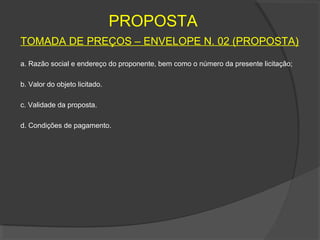 PROPOSTA
TOMADA DE PREÇOS – ENVELOPE N. 02 (PROPOSTA)

a. Razão social e endereço do proponente, bem como o número da presente licitação;

b. Valor do objeto licitado.

c. Validade da proposta.

d. Condições de pagamento.
 