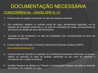 DOCUMENTAÇÃO NECESSÁRIA
CONCORRÊNCIA – ENVELOPE N. 01
1. Comprovante de registro comercial, no caso de empresa individual;

2.   Ato constitutivo, estatuto ou contrato social em vigor, devidamente registrado, em se
     tratando de sociedade comerciais, e, no caso de sociedade por ações, acompanhado do
     documento de eleição de seus administradores;

3.   Inscrição do ato constitutivo, no caso de sociedades civis, acompanhadas de prova da
     diretoria em exercício;

4. Comprovante de inscrição no Cadastro Nacional de Pessoas Jurídicas (CNPJ);
   www.receita.fazenda.gov.br

5. Comprovante de inscrição no Cadastro de Contribuintes Estadual e Municipal, se houver,
   relativo ao domicílio ou sede da licitante, pertinente ao seu ramo de atividade e
   compatível com o objeto contratual;

6.   Certidão Negativa de Débitos de Tributos e Contribuições Federais, da sede ou domicílio
     do licitante, com validade em vigor;
 