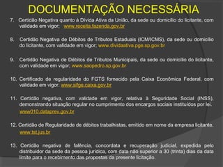 DOCUMENTAÇÃO NECESSÁRIA
7. Certidão Negativa quanto à Dívida Ativa da União, da sede ou domicílio do licitante, com
   validade em vigor; www.receita.fazenda.gov.br

8.   Certidão Negativa de Débitos de Tributos Estaduais (ICM/ICMS), da sede ou domicílio
     do licitante, com validade em vigor; www.dividaativa.pge.sp.gov.br

9.   Certidão Negativa de Débitos de Tributos Municipais, da sede ou domicílio do licitante,
     com validade em vigor; www.saopedro.sp.gov.br

10. Certificado de regularidade do FGTS fornecido pela Caixa Econômica Federal, com
    validade em vigor. www.sifge.caixa.gov.br

11. Certidão negativa, com validade em vigor, relativa à Seguridade Social (INSS),
    demonstrando situação regular no cumprimento dos encargos sociais instituídos por lei.
    www010.dataprev.gov.br

12. Certidão de Regularidade de débitos trabalhistas, emitido em nome da empresa licitante.
    www.tst.jus.br

13. Certidão negativa de falência, concordata e recuperação judicial, expedida pelo
    distribuidor da sede da pessoa jurídica, com data não superior a 30 (trinta) dias da data
    limite para o recebimento das propostas da presente licitação.
 