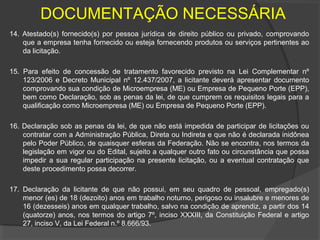 DOCUMENTAÇÃO NECESSÁRIA
14. Atestado(s) fornecido(s) por pessoa jurídica de direito público ou privado, comprovando
    que a empresa tenha fornecido ou esteja fornecendo produtos ou serviços pertinentes ao
    da licitação.

15. Para efeito de concessão de tratamento favorecido previsto na Lei Complementar nº
    123/2006 e Decreto Municipal nº 12.437/2007, a licitante deverá apresentar documento
    comprovando sua condição de Microempresa (ME) ou Empresa de Pequeno Porte (EPP),
    bem como Declaração, sob as penas da lei, de que cumprem os requisitos legais para a
    qualificação como Microempresa (ME) ou Empresa de Pequeno Porte (EPP).

16. Declaração sob as penas da lei, de que não está impedida de participar de licitações ou
    contratar com a Administração Pública, Direta ou Indireta e que não é declarada inidônea
    pelo Poder Público, de quaisquer esferas da Federação. Não se encontra, nos termos da
    legislação em vigor ou do Edital, sujeito a qualquer outro fato ou circunstância que possa
    impedir a sua regular participação na presente licitação, ou a eventual contratação que
    deste procedimento possa decorrer.

17. Declaração da licitante de que não possui, em seu quadro de pessoal, empregado(s)
    menor (es) de 18 (dezoito) anos em trabalho noturno, perigoso ou insalubre e menores de
    16 (dezesseis) anos em qualquer trabalho, salvo na condição de aprendiz, a partir dos 14
    (quatorze) anos, nos termos do artigo 7º, inciso XXXIII, da Constituição Federal e artigo
    27, inciso V, da Lei Federal n.º 8.666/93.
 