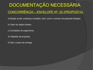 DOCUMENTAÇÃO NECESSÁRIA
CONCORRÊNCIA – ENVELOPE Nº. 02 (PROPOSTA)
a) Razão social, endereço completo, bem como o número da presente licitação.

b) Valor do objeto licitado.

c) Condições de pagamento.

d) Validade da proposta.

f) Citar o prazo de entrega.
 