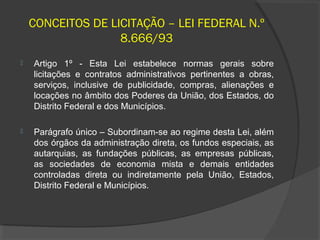 CONCEITOS DE LICITAÇÃO – LEI FEDERAL N.º
                   8.666/93
   Artigo 1º - Esta Lei estabelece normas gerais sobre
    licitações e contratos administrativos pertinentes a obras,
    serviços, inclusive de publicidade, compras, alienações e
    locações no âmbito dos Poderes da União, dos Estados, do
    Distrito Federal e dos Municípios.

   Parágrafo único – Subordinam-se ao regime desta Lei, além
    dos órgãos da administração direta, os fundos especiais, as
    autarquias, as fundações públicas, as empresas públicas,
    as sociedades de economia mista e demais entidades
    controladas direta ou indiretamente pela União, Estados,
    Distrito Federal e Municípios.
 