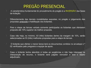 PREGÃO PRESENCIAL
    A característica fundamental do procedimento do pregão é a INVERSÃO das fases
    da licitação.

   Diferentemente das demais modalidades expostas, no pregão o julgamento das
    propostas antecede a habilitação dos licitantes.

   Para a etapa de lances verbais somente participarão os licitantes que ofertarem
    proposta até 10% superior da melhor proposta.

   Caso não haja, no mínimo, 03 (três) licitantes dentro da margem de 10%, serão
    selecionadas as 03 (três) melhores propostas para a etapa de lances.

    O licitante que ofertar o menor lance terá os documentos contidos no envelope n.º
    02 verificados pelo pregoeiro e equipe de apoio.

   Caso o licitante tenha atendido à todas as exigências e não haja interesse na
    interposição de recurso, o licitante será julgado vencedor e terá o objeto
    adjudicado.
 