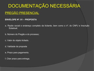 DOCUMENTAÇÃO NECESSÁRIA
PREGÃO PRESENCIAL
ENVELOPE Nº. 01 – PROPOSTA

a. Razão social e endereço completo da licitante, bem como o nº. do CNPJ e Inscrição
    Estadual;

b. Número do Pregão e do processo;

c. Valor do objeto licitado.

d. Validade da proposta

e. Prazo para pagamento.

f. Citar prazo para entrega.
 