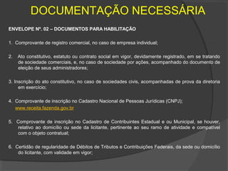 DOCUMENTAÇÃO NECESSÁRIA
ENVELOPE Nº. 02 – DOCUMENTOS PARA HABILITAÇÃO

1. Comprovante de registro comercial, no caso de empresa individual;

2.   Ato constitutivo, estatuto ou contrato social em vigor, devidamente registrado, em se tratando
     de sociedade comerciais, e, no caso de sociedade por ações, acompanhado do documento de
     eleição de seus administradores;

3. Inscrição do ato constitutivo, no caso de sociedades civis, acompanhadas de prova da diretoria
     em exercício;

4. Comprovante de inscrição no Cadastro Nacional de Pessoas Jurídicas (CNPJ);
   www.receita.fazenda.gov.br

5. Comprovante de inscrição no Cadastro de Contribuintes Estadual e ou Municipal, se houver,
   relativo ao domicílio ou sede da licitante, pertinente ao seu ramo de atividade e compatível
   com o objeto contratual;

6. Certidão de regularidade de Débitos de Tributos e Contribuições Federais, da sede ou domicílio
    do licitante, com validade em vigor;
 