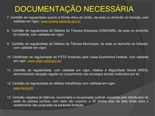 DOCUMENTAÇÃO NECESSÁRIA
7. Certidão de regularidade quanto à Dívida Ativa da União, da sede ou domicílio do licitante, com
    validade em vigor; www.receita.fazenda.gov.br

8. Certidão de regularidade de Débitos de Tributos Estaduais (ICM/ICMS), da sede ou domicílio
    do licitante, com validade em vigor;

9. Certidão de regularidade de Débitos de Tributos Municipais, da sede ou domicílio do licitante,
    com validade em vigor;

10. Certificado de regularidade do FGTS fornecido pela Caixa Econômica Federal, com validade
    em vigor. www.sifge.caixa.gov.br/

11. Certidão de regularidade, com validade em vigor, relativa à Seguridade Social (INSS),
    demonstrando situação regular no cumprimento dos encargos sociais instituídos por lei.

12. Certidão de regularidade de débitos trabalhistas com validade em vigor.
    www.tst.jus.br

13. Certidão negativa de falência, concordata e recuperação judicial, expedida pelo distribuidor da
    sede da pessoa jurídica, com data não superior a 30 (trinta) dias da data limite para o
    recebimento das propostas da presente licitação.
 
