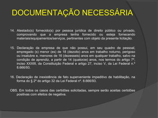 DOCUMENTAÇÃO NECESSÁRIA

14. Atestado(s) fornecido(s) por pessoa jurídica de direito público ou privado,
    comprovando que a empresa tenha fornecido ou esteja fornecendo
    materiais/equipamentos/serviços, pertinentes com objeto da presente licitação.

15. Declaração da empresa de que não possui, em seu quadro de pessoal,
    empregado (s) menor (es) de 18 (dezoito) anos em trabalho noturno, perigoso
    ou insalubre e, menores de 16 (dezesseis) anos em qualquer trabalho, salvo na
    condição de aprendiz, a partir de 14 (quatorze) anos, nos termos do artigo 7º,
    inciso XXXIII, da Constituição Federal e artigo 27, inciso V, da Lei Federal n.º
    8.666/93.

16. Declaração de inexistência de fato superveniente impeditivo de habilitação, na
    forma do § 2º do artigo 32 da Lei Federal nº. 8.666/93.

OBS. Em todos os casos das certidões solicitadas, sempre serão aceitas certidões
   positivas com efeitos de negativa.
 