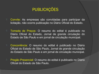 PUBLICAÇÕES

   Convite: As empresas são convidadas para participar da
    licitação, não ocorre publicação no Diário Oficial do Estado.

   Tomada de Preços: O resumo do edital é publicado no
    Diário Oficial do Estado, Jornal de grande circulação do
    Estado de São Paulo e em jornal de circulação municipal.

   Concorrência: O resumo do edital é publicado no Diário
    Oficial do Estado de São Paulo, Jornal de grande circulação
    do Estado de São Paulo e em jornal de circulação municipal.

   Pregão Presencial: O resumo do edital é publicado no Diário
    Oficial do Estado de São Paulo.
 