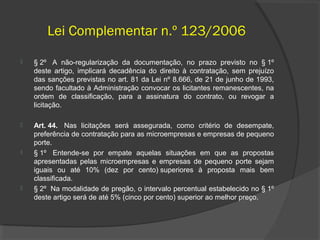 Lei Complementar n.º 123/2006
   § 2º A não-regularização da documentação, no prazo previsto no § 1º
    deste artigo, implicará decadência do direito à contratação, sem prejuízo
    das sanções previstas no art. 81 da Lei nº 8.666, de 21 de junho de 1993,
    sendo facultado à Administração convocar os licitantes remanescentes, na
    ordem de classificação, para a assinatura do contrato, ou revogar a
    licitação.

   Art. 44. Nas licitações será assegurada, como critério de desempate,
    preferência de contratação para as microempresas e empresas de pequeno
    porte.
   § 1º Entende-se por empate aquelas situações em que as propostas
    apresentadas pelas microempresas e empresas de pequeno porte sejam
    iguais ou até 10% (dez por cento) superiores à proposta mais bem
    classificada.
   § 2º Na modalidade de pregão, o intervalo percentual estabelecido no § 1º
    deste artigo será de até 5% (cinco por cento) superior ao melhor preço.
 