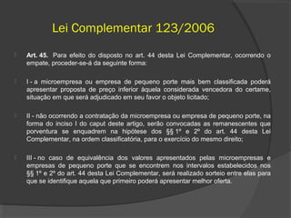 Lei Complementar 123/2006
   Art. 45. Para efeito do disposto no art. 44 desta Lei Complementar, ocorrendo o
    empate, proceder-se-á da seguinte forma:

   I - a microempresa ou empresa de pequeno porte mais bem classificada poderá
    apresentar proposta de preço inferior àquela considerada vencedora do certame,
    situação em que será adjudicado em seu favor o objeto licitado;

   II - não ocorrendo a contratação da microempresa ou empresa de pequeno porte, na
    forma do inciso I do caput deste artigo, serão convocadas as remanescentes que
    porventura se enquadrem na hipótese dos §§ 1º e 2º do art. 44 desta Lei
    Complementar, na ordem classificatória, para o exercício do mesmo direito;

   III - no caso de equivalência dos valores apresentados pelas microempresas e
    empresas de pequeno porte que se encontrem nos intervalos estabelecidos nos
    §§ 1º e 2º do art. 44 desta Lei Complementar, será realizado sorteio entre elas para
    que se identifique aquela que primeiro poderá apresentar melhor oferta.
 