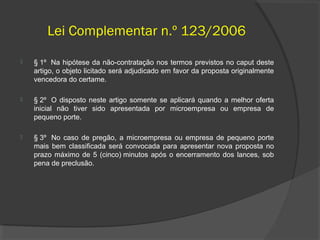 Lei Complementar n.º 123/2006
   § 1º Na hipótese da não-contratação nos termos previstos no caput deste
    artigo, o objeto licitado será adjudicado em favor da proposta originalmente
    vencedora do certame.

   § 2º O disposto neste artigo somente se aplicará quando a melhor oferta
    inicial não tiver sido apresentada por microempresa ou empresa de
    pequeno porte.

   § 3º No caso de pregão, a microempresa ou empresa de pequeno porte
    mais bem classificada será convocada para apresentar nova proposta no
    prazo máximo de 5 (cinco) minutos após o encerramento dos lances, sob
    pena de preclusão.
 