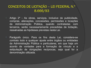 CONCEITOS DE LICITAÇÃO – LEI FEDERAL N.º
                   8.666/93
   Artigo 2º - As obras, serviços, inclusive de publicidade,
    compras, alienações, concessões, permissões e locações
    da Administração Pública, quando contratadas com
    terceiros, serão necessariamente precedidas de licitação,
    ressalvadas as hipóteses previstas nesta Lei.

   Parágrafo único. Para os fins desta Lei, considera-se
    contrato todo e qualquer ajuste entre órgãos ou entidades
    da Administração Pública e particulares, em que haja um
    acordo de vontades para a formação de vínculo e a
    estipulação de obrigações recíprocas, seja qual for a
    denominação utilizada.
 