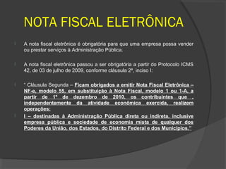 NOTA FISCAL ELETRÔNICA
   A nota fiscal eletrônica é obrigatória para que uma empresa possa vender
    ou prestar serviços à Administração Pública.

   A nota fiscal eletrônica passou a ser obrigatória a partir do Protocolo ICMS
    42, de 03 de julho de 2009, conforme cláusula 2ª, inciso I:

   “ Cláusula Segunda – Ficam obrigados a emitir Nota Fiscal Eletrônica –
    NF-e, modelo 55, em substituição à Nota Fiscal, modelo 1 ou 1-A, a
    partir de 1º de dezembro de 2010, os contribuintes que ,
    independentemente da atividade econômica exercida, realizem
    operações:
   I – destinadas à Administração Pública direta ou indireta, inclusive
    empresa pública e sociedade de economia mista de qualquer dos
    Poderes da União, dos Estados, do Distrito Federal e dos Municípios.”
 