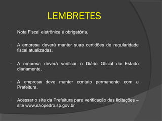 LEMBRETES
-   Nota Fiscal eletrônica é obrigatória.

-   A empresa deverá manter suas certidões de regularidade
    fiscal atualizadas.

-   A empresa deverá verificar o Diário Oficial do Estado
    diariamente.

-   A empresa deve manter contato permanente com a
    Prefeitura.

-   Acessar o site da Prefeitura para verificação das licitações –
    site www.saopedro.sp.gov.br
 