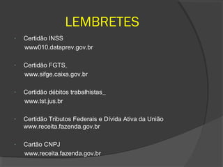 LEMBRETES
-   Certidão INSS
    www010.dataprev.gov.br

-   Certidão FGTS
    www.sifge.caixa.gov.br

-   Certidão débitos trabalhistas
    www.tst.jus.br

-   Certidão Tributos Federais e Dívida Ativa da União
    www.receita.fazenda.gov.br

-   Cartão CNPJ
    www.receita.fazenda.gov.br
 