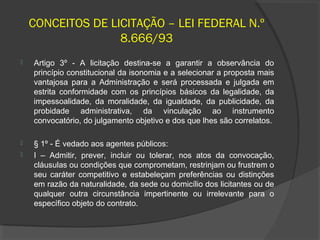 CONCEITOS DE LICITAÇÃO – LEI FEDERAL N.º
                   8.666/93
   Artigo 3º - A licitação destina-se a garantir a observância do
    princípio constitucional da isonomia e a selecionar a proposta mais
    vantajosa para a Administração e será processada e julgada em
    estrita conformidade com os princípios básicos da legalidade, da
    impessoalidade, da moralidade, da igualdade, da publicidade, da
    probidade administrativa, da vinculação ao instrumento
    convocatório, do julgamento objetivo e dos que lhes são correlatos.

   § 1º - É vedado aos agentes públicos:
   I – Admitir, prever, incluir ou tolerar, nos atos da convocação,
    cláusulas ou condições que comprometam, restrinjam ou frustrem o
    seu caráter competitivo e estabeleçam preferências ou distinções
    em razão da naturalidade, da sede ou domicílio dos licitantes ou de
    qualquer outra circunstância impertinente ou irrelevante para o
    específico objeto do contrato.
 