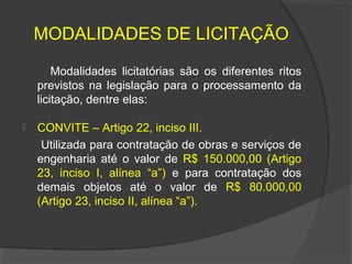 MODALIDADES DE LICITAÇÃO

        Modalidades licitatórias são os diferentes ritos
    previstos na legislação para o processamento da
    licitação, dentre elas:

   CONVITE – Artigo 22, inciso III.
     Utilizada para contratação de obras e serviços de
    engenharia até o valor de R$ 150.000,00 (Artigo
    23, inciso I, alínea “a”) e para contratação dos
    demais objetos até o valor de R$ 80.000,00
    (Artigo 23, inciso II, alínea “a”).
 