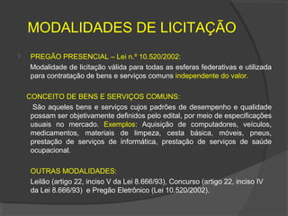 MODALIDADES DE LICITAÇÃO
    PREGÃO PRESENCIAL – Lei n.º 10.520/2002:
     Modalidade de licitação válida para todas as esferas federativas e utilizada
     para contratação de bens e serviços comuns independente do valor.

    CONCEITO DE BENS E SERVIÇOS COMUNS:
      São aqueles bens e serviços cujos padrões de desempenho e qualidade
     possam ser objetivamente definidos pelo edital, por meio de especificações
     usuais no mercado. Exemplos: Aquisição de computadores, veículos,
     medicamentos, materiais de limpeza, cesta básica, móveis, pneus,
     prestação de serviços de informática, prestação de serviços de saúde
     ocupacional.

     OUTRAS MODALIDADES:
     Leilão (artigo 22, inciso V da Lei 8.666/93), Concurso (artigo 22, inciso IV
     da Lei 8.666/93) e Pregão Eletrônico (Lei 10.520/2002).
 