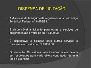 DISPENSA DE LICITAÇÃO
   A dispensa de licitação está regulamentada pelo artigo
    24 da Lei Federal n.º 8.666/93.

   É dispensável a licitação para obras e serviços de
    engenharia até o valor de R$ 15.000,00.

   É dispensável a licitação para outros serviços e
    compras até o valor de R$ 8.000,00.

   Observação: Os valores mencionados acima devem
    ser respeitados para cada objeto contratado, durante
    todo o exercício.
 