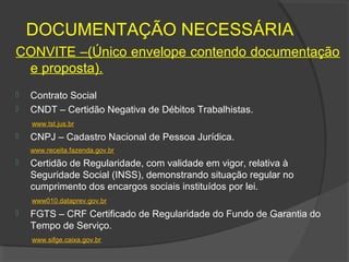 DOCUMENTAÇÃO NECESSÁRIA
CONVITE –(Único envelope contendo documentação
 e proposta).
   Contrato Social
   CNDT – Certidão Negativa de Débitos Trabalhistas.
    www.tst.jus.br
   CNPJ – Cadastro Nacional de Pessoa Jurídica.
    www.receita.fazenda.gov.br
   Certidão de Regularidade, com validade em vigor, relativa à
    Seguridade Social (INSS), demonstrando situação regular no
    cumprimento dos encargos sociais instituídos por lei.
    www010.dataprev.gov.br
   FGTS – CRF Certificado de Regularidade do Fundo de Garantia do
    Tempo de Serviço.
    www.sifge.caixa.gov.br
 