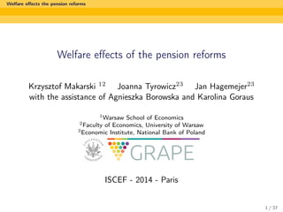 Welfare eﬀects the pension reforms
Welfare eﬀects of the pension reforms
Krzysztof Makarski 12 Joanna Tyrowicz23 Jan Hagemejer23
with the assistance of Agnieszka Borowska and Karolina Goraus
1Warsaw School of Economics
2Faculty of Economics, University of Warsaw
3Economic Institute, National Bank of Poland
ISCEF - 2014 - Paris
1 / 37
 