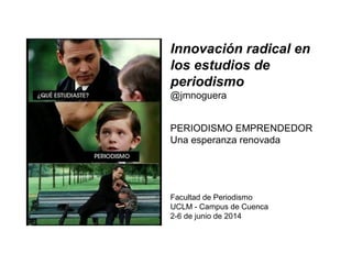Innovación radical en
los estudios de
periodismo
@jmnoguera
PERIODISMO EMPRENDEDOR
Una esperanza renovada
Facultad de Periodismo
UCLM - Campus de Cuenca
2-6 de junio de 2014
 