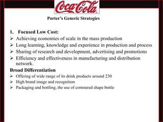 1. Focused Low Cost:
 Achieving economies of scale in the mass production
 Long learning, knowledge and experience in production and process
 Sharing of research and development, advertising and promotions
 Efficiency and effectiveness in manufacturing and distribution
network.
Broad Differentiation
 Offering of wide range of its drink products around 230
 High brand image and recognition
 Packaging and bottling, the use of contoured shape bottle
Porter’s Generic Strategies
 