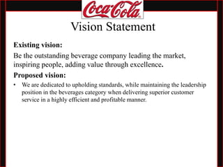 Vision Statement
Existing vision:
Be the outstanding beverage company leading the market,
inspiring people, adding value through excellence.
Proposed vision:
• We are dedicated to upholding standards, while maintaining the leadership
position in the beverages category when delivering superior customer
service in a highly efficient and profitable manner.
 