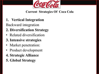 1. Vertical Integration
Backward integration
2. Diversification Strategy
• Related diversification
3. Intensive strategies
• Market penetration:
• Product development
4. Strategic Alliance
5. Global Strategy
Current Strategies Of Coca Cola
 