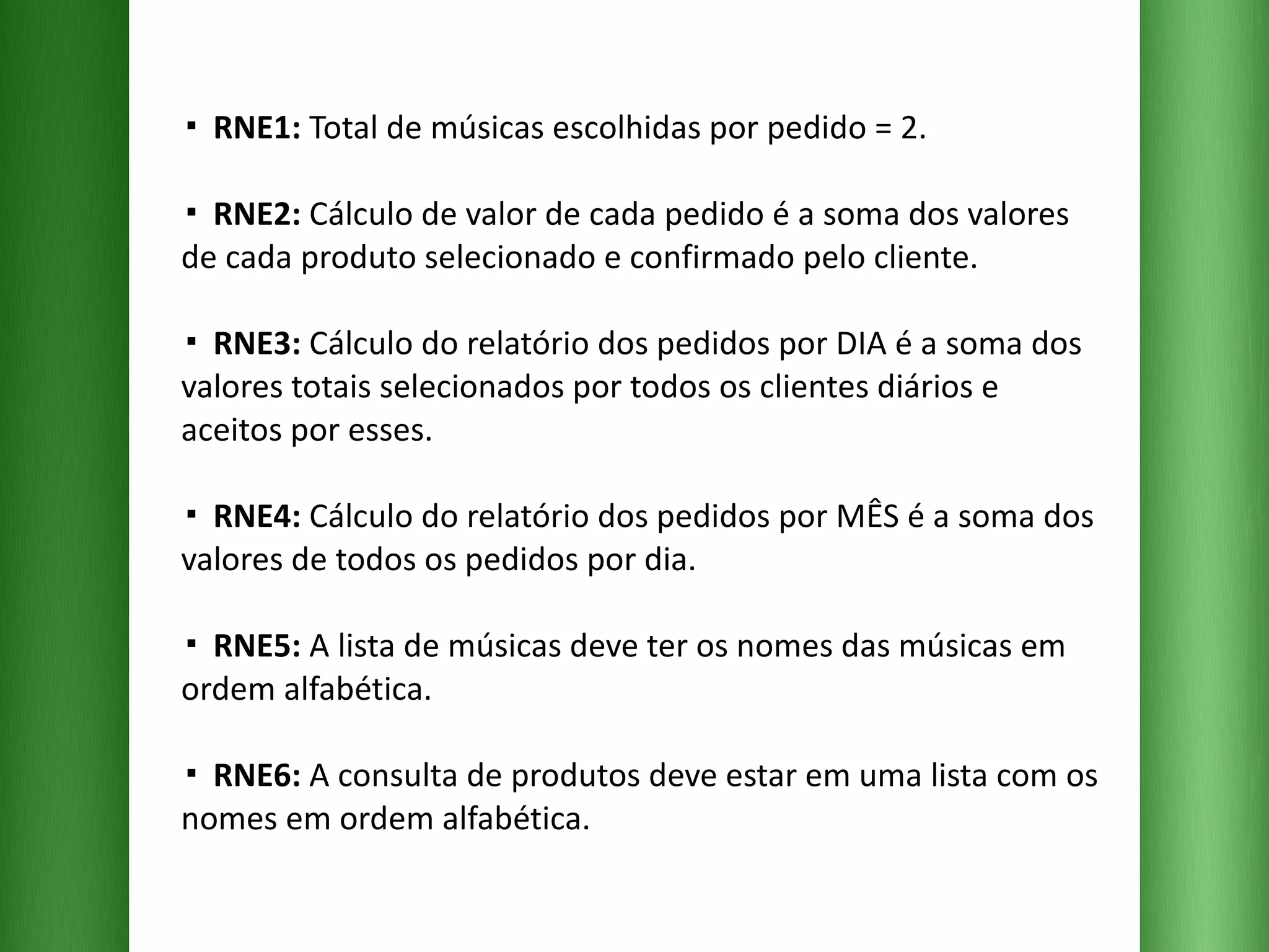 ▪  RNE1:  Total de músicas escolhidas por pedido = 2. ▪  RNE2:  Cálculo de valor de cada pedido é a soma dos valores de cada produto selecionado e confirmado pelo cliente.  ▪  RNE3:  Cálculo do relatório dos pedidos por DIA é a soma dos valores totais selecionados por todos os clientes diários e aceitos por esses. ▪  RNE4:  Cálculo do relatório dos pedidos por MÊS é a soma dos valores de todos os pedidos por dia. ▪  RNE5:  A lista de músicas deve ter os nomes das músicas em ordem alfabética. ▪  RNE6:  A consulta de produtos deve estar em uma lista com os nomes em ordem alfabética. 