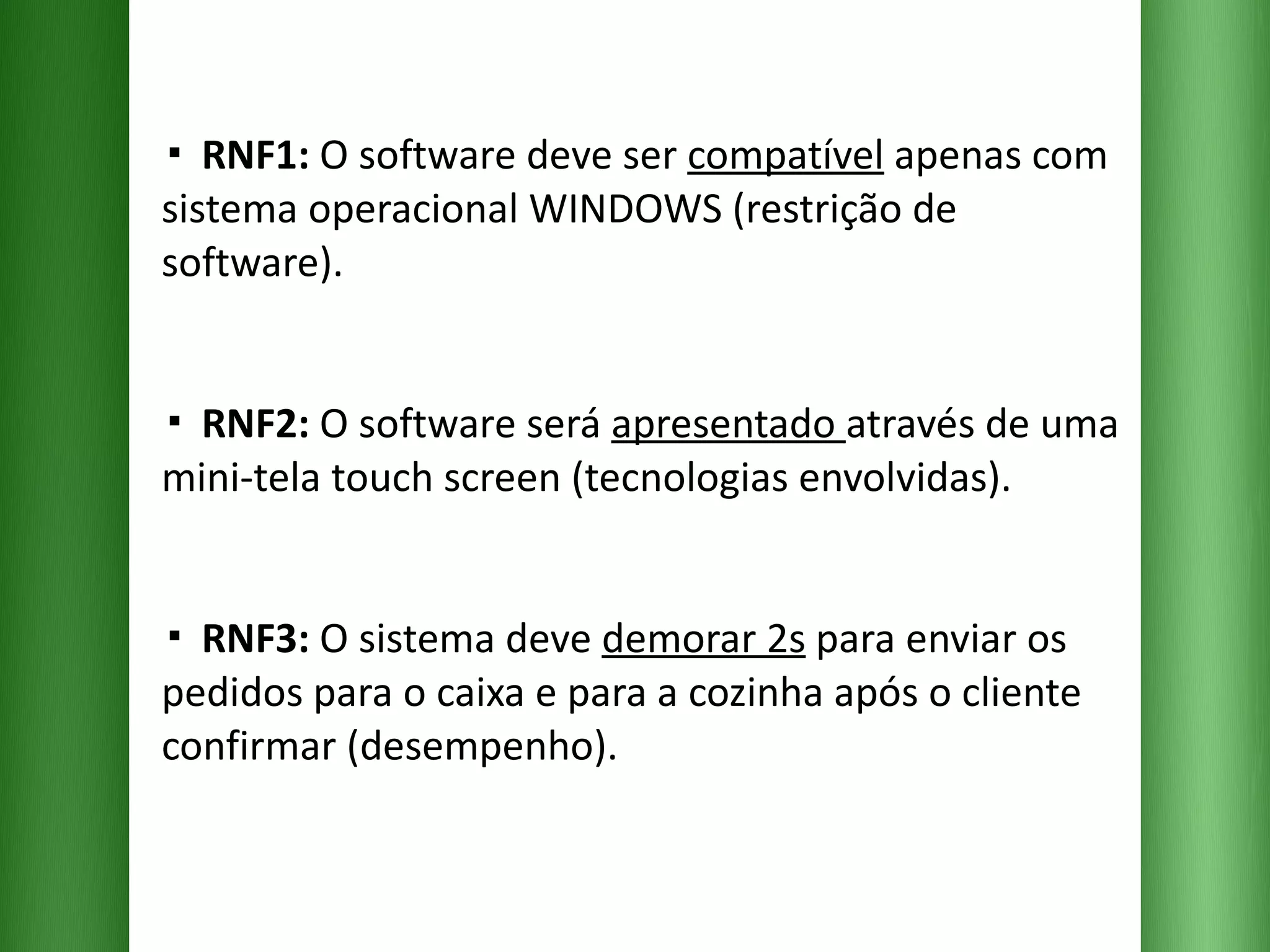 ▪  RNF1:  O software deve ser  compatível  apenas com sistema operacional WINDOWS (restrição de software). ▪  RNF2:  O software será  apresentado  através de uma mini-tela touch screen (tecnologias envolvidas). ▪  RNF3:  O sistema deve  demorar 2s  para enviar os pedidos para o caixa e para a cozinha após o cliente confirmar (desempenho). 