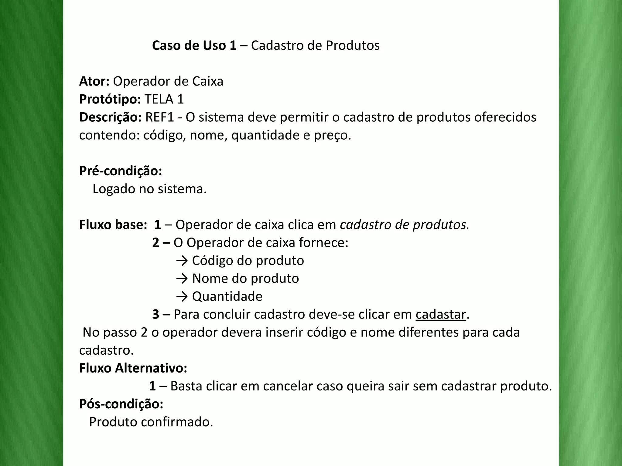 Caso de Uso 1  – Cadastro de Produtos Ator:  Operador de Caixa Protótipo:  TELA 1 Descrição:  REF1 - O sistema deve permitir o cadastro de produtos oferecidos contendo: código, nome, quantidade e preço. Pré-condição:   Logado no sistema. Fluxo base:  1  –   Operador de caixa clica em  cadastro de produtos.   2 –  O Operador de caixa fornece:   -> Código do produto   -> Nome do produto   -> Quantidade   3 –  Para concluir cadastro deve-se clicar em  cadastar .  No passo 2 o operador devera inserir código e nome diferentes para cada cadastro. Fluxo Alternativo:   1  –   Basta clicar em cancelar caso queira sair sem cadastrar produto. Pós-condição:   Produto confirmado. 