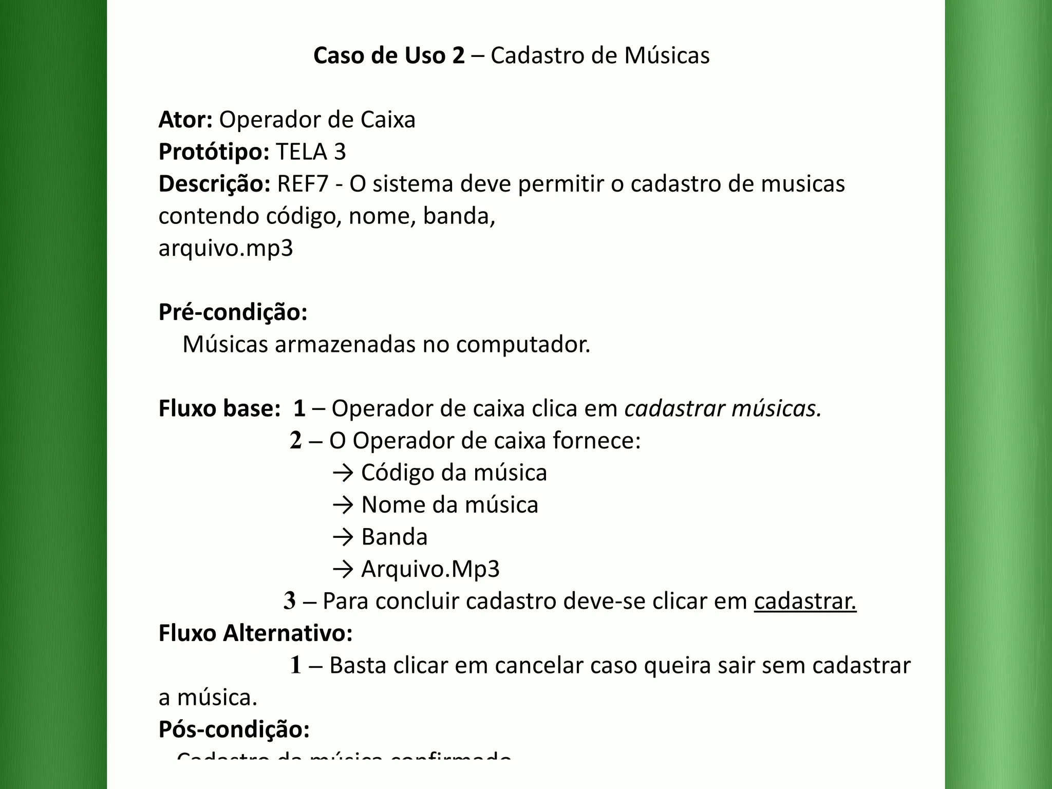 Caso de Uso 2  – Cadastro de Músicas Ator:  Operador de Caixa Protótipo:  TELA 3 Descrição:  REF7 - O sistema deve permitir o cadastro de musicas contendo código, nome, banda,  arquivo.mp3  Pré-condição:   Músicas armazenadas no computador. Fluxo base:  1  –   Operador de caixa clica em  cadastrar músicas.   2 –   O Operador de caixa fornece:   -> Código da música   -> Nome da música   -> Banda   -> Arquivo.Mp3   3 –  Para concluir cadastro deve-se clicar em  cadastrar. Fluxo Alternativo:    1 –   Basta clicar em cancelar caso queira sair sem cadastrar a música. Pós-condição:   Cadastro da música confirmado. 