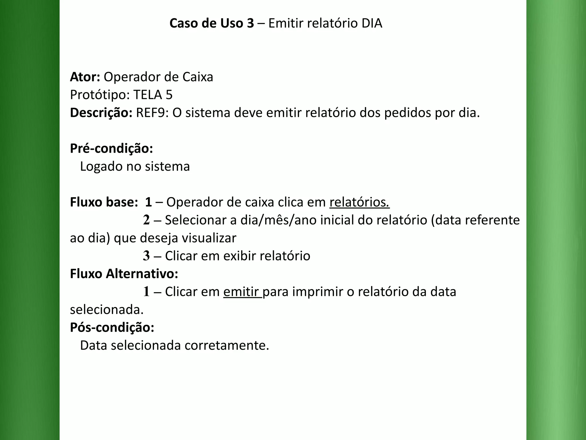 Caso de Uso 3  – Emitir relatório DIA Ator:  Operador de Caixa Protótipo: TELA 5 Descrição:  REF9: O sistema deve emitir relatório dos pedidos por dia. Pré-condição:   Logado no sistema Fluxo base:  1  –   Operador de caixa clica em  relatórios .   2 –   Selecionar a dia/mês/ano inicial do relatório (data referente ao dia) que deseja visualizar    3 –   Clicar em exibir relatório  Fluxo Alternativo:    1 –   Clicar em  emitir  para imprimir o relatório da data selecionada. Pós-condição:   Data selecionada corretamente. 